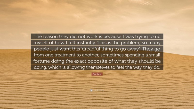 Paul David Quote: “The reason they did not work is because I was trying to rid myself of how I felt instantly. This is the problem; so many people just want this ‘dreadful thing to go away’. They go from one treatment to another, sometimes spending a small fortune doing the exact opposite of what they should be doing, which is allowing themselves to feel the way they do.”