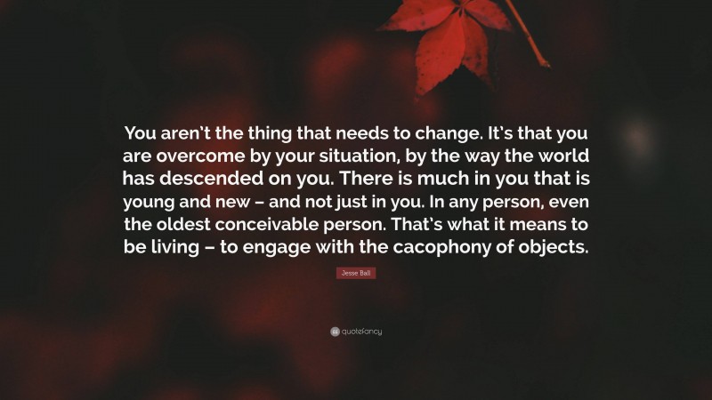 Jesse Ball Quote: “You aren’t the thing that needs to change. It’s that you are overcome by your situation, by the way the world has descended on you. There is much in you that is young and new – and not just in you. In any person, even the oldest conceivable person. That’s what it means to be living – to engage with the cacophony of objects.”