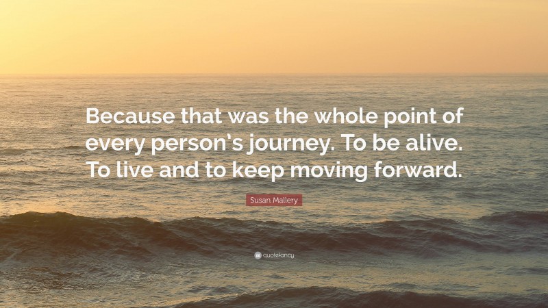 Susan Mallery Quote: “Because that was the whole point of every person’s journey. To be alive. To live and to keep moving forward.”