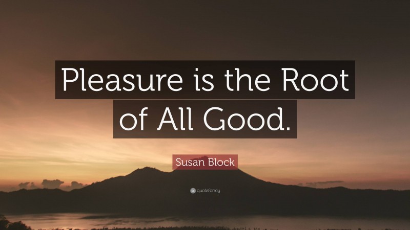 Susan Block Quote: “Pleasure is the Root of All Good.”