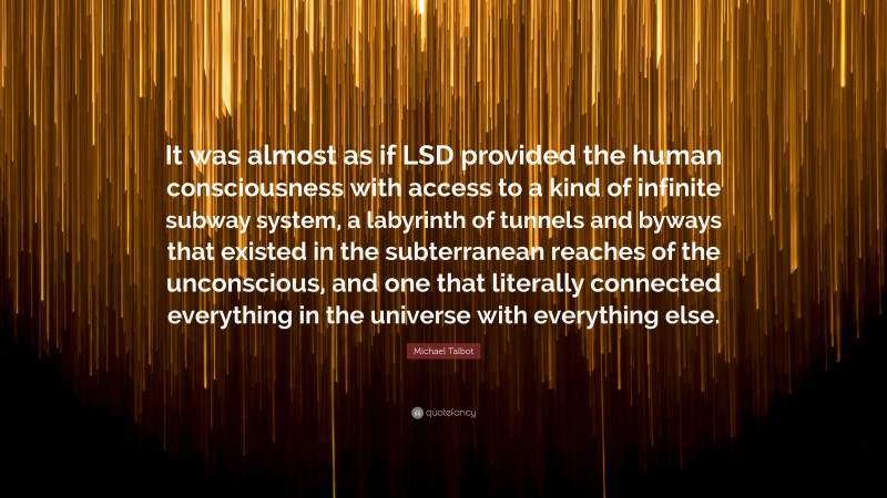 Michael Talbot Quote: “It was almost as if LSD provided the human consciousness with access to a kind of infinite subway system, a labyrinth of tunnels and byways that existed in the subterranean reaches of the unconscious, and one that literally connected everything in the universe with everything else.”