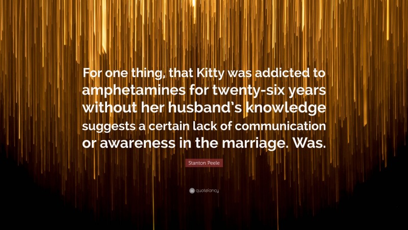 Stanton Peele Quote: “For one thing, that Kitty was addicted to amphetamines for twenty-six years without her husband’s knowledge suggests a certain lack of communication or awareness in the marriage. Was.”