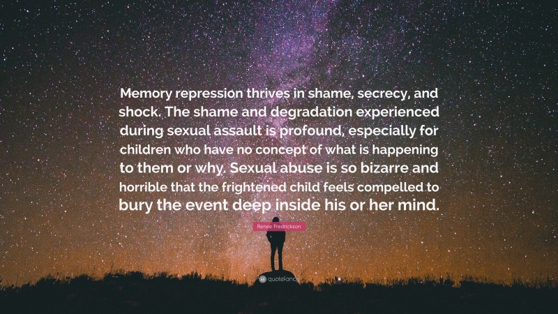 Renee Fredrickson Quote: “Memory repression thrives in shame, secrecy, and shock. The shame and degradation experienced during sexual assault is profound, especially for children who have no concept of what is happening to them or why. Sexual abuse is so bizarre and horrible that the frightened child feels compelled to bury the event deep inside his or her mind.”