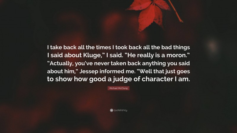 Michael McClung Quote: “I take back all the times I took back all the bad things I said about Kluge,” I said. “He really is a moron.” “Actually, you’ve never taken back anything you said about him,” Jessep informed me. “Well that just goes to show how good a judge of character I am.”