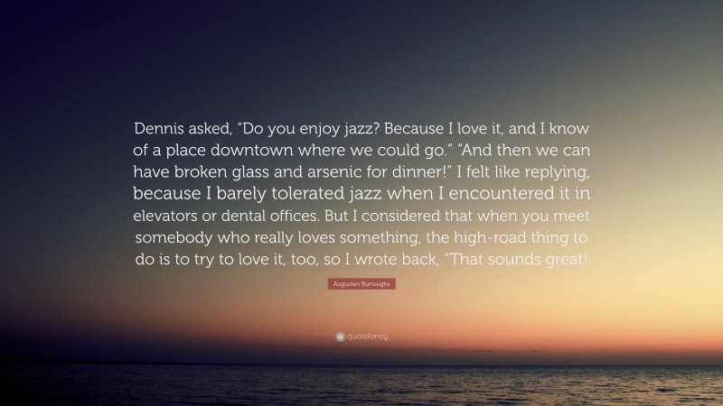 Augusten Burroughs Quote: “Dennis asked, “Do you enjoy jazz? Because I love it, and I know of a place downtown where we could go.” “And then we can have broken glass and arsenic for dinner!” I felt like replying, because I barely tolerated jazz when I encountered it in elevators or dental offices. But I considered that when you meet somebody who really loves something, the high-road thing to do is to try to love it, too, so I wrote back, “That sounds great!”