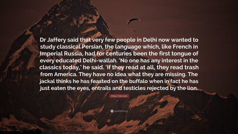 William Dalrymple Quote: “Dr Jaffery said that very few people in Delhi now wanted to study classical Persian, the language which, like French in Imperial Russia, had for centuries been the first tongue of every educated Delhi-wallah. ‘No one has any interest in the classics today,’ he said. ‘If they read at all, they read trash from America. They have no idea what they are missing. The jackal thinks he has feasted on the buffalo when in fact he has just eaten the eyes, entrails and testicles rejected by the lion.”