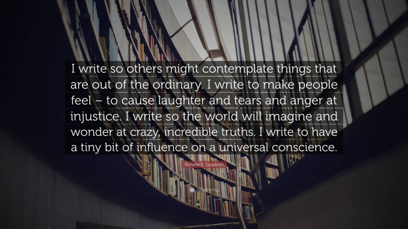 Richelle E. Goodrich Quote: “I write so others might contemplate things that are out of the ordinary. I write to make people feel – to cause laughter and tears and anger at injustice. I write so the world will imagine and wonder at crazy, incredible truths. I write to have a tiny bit of influence on a universal conscience.”