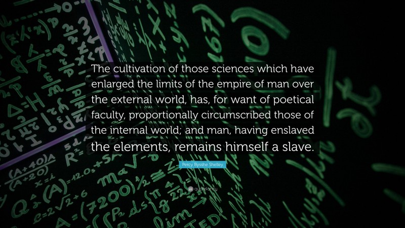 Percy Bysshe Shelley Quote: “The cultivation of those sciences which have enlarged the limits of the empire of man over the external world, has, for want of poetical faculty, proportionally circumscribed those of the internal world; and man, having enslaved the elements, remains himself a slave.”