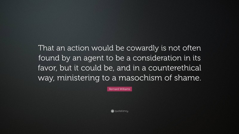 Bernard Williams Quote: “That an action would be cowardly is not often found by an agent to be a consideration in its favor, but it could be, and in a counterethical way, ministering to a masochism of shame.”