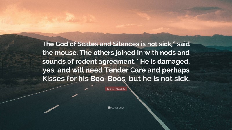 Seanan McGuire Quote: “The God of Scales and Silences is not sick,” said the mouse. The others joined in with nods and sounds of rodent agreement. “He is damaged, yes, and will need Tender Care and perhaps Kisses for his Boo-Boos, but he is not sick.”