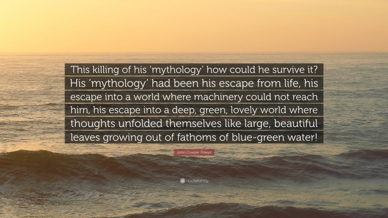 John Cowper Powys Quote: “This killing of his ‘mythology’ how could he survive it? His ‘mythology’ had been his escape from life, his escape into a world where machinery could not reach him, his escape into a deep, green, lovely world where thoughts unfolded themselves like large, beautiful leaves growing out of fathoms of blue-green water!”