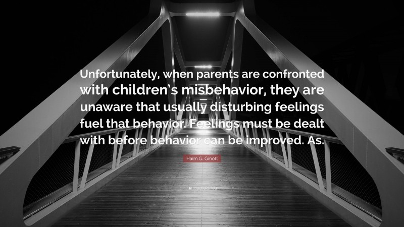 Haim G. Ginott Quote: “Unfortunately, when parents are confronted with children’s misbehavior, they are unaware that usually disturbing feelings fuel that behavior. Feelings must be dealt with before behavior can be improved. As.”