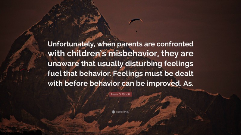 Haim G. Ginott Quote: “Unfortunately, when parents are confronted with children’s misbehavior, they are unaware that usually disturbing feelings fuel that behavior. Feelings must be dealt with before behavior can be improved. As.”