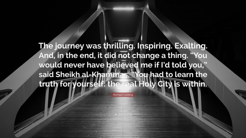 Michael Golding Quote: “The journey was thrilling. Inspiring. Exalting. And, in the end, it did not change a thing. “You would never have believed me if I’d told you,” said Sheikh al-Khammas. “You had to learn the truth for yourself: the real Holy City is within.”