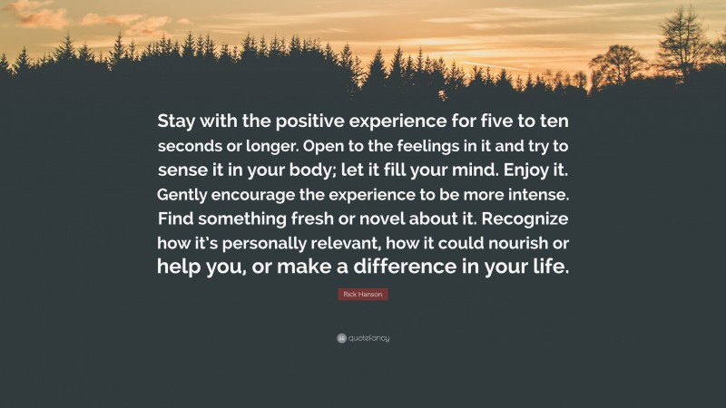 Rick Hanson Quote: “Stay with the positive experience for five to ten seconds or longer. Open to the feelings in it and try to sense it in your body; let it fill your mind. Enjoy it. Gently encourage the experience to be more intense. Find something fresh or novel about it. Recognize how it’s personally relevant, how it could nourish or help you, or make a difference in your life.”