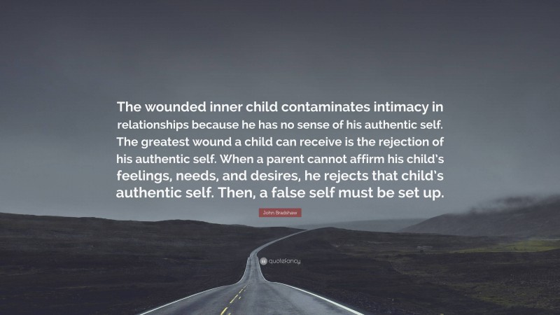 John Bradshaw Quote: “The wounded inner child contaminates intimacy in relationships because he has no sense of his authentic self. The greatest wound a child can receive is the rejection of his authentic self. When a parent cannot affirm his child’s feelings, needs, and desires, he rejects that child’s authentic self. Then, a false self must be set up.”