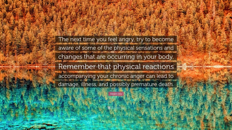 Albert Ellis Quote: “The next time you feel angry, try to become aware of some of the physical sensations and changes that are occurring in your body. Remember that physical reactions accompanying your chronic anger can lead to damage, illness, and possibly premature death.”