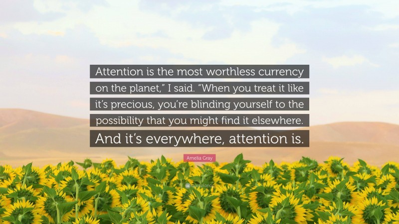 Amelia Gray Quote: “Attention is the most worthless currency on the planet,” I said. “When you treat it like it’s precious, you’re blinding yourself to the possibility that you might find it elsewhere. And it’s everywhere, attention is.”