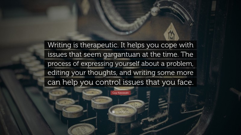 Guy Kawasaki Quote: “Writing is therapeutic. It helps you cope with issues that seem gargantuan at the time. The process of expressing yourself about a problem, editing your thoughts, and writing some more can help you control issues that you face.”