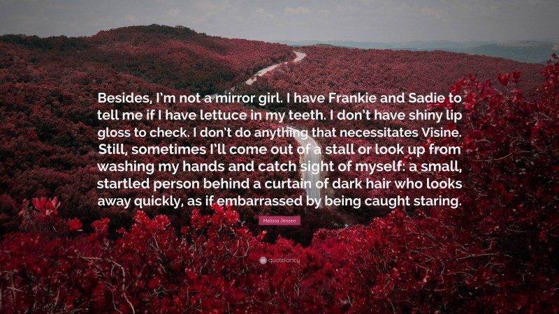 Melissa Jensen Quote: “Besides, I’m not a mirror girl. I have Frankie and Sadie to tell me if I have lettuce in my teeth. I don’t have shiny lip gloss to check. I don’t do anything that necessitates Visine. Still, sometimes I’ll come out of a stall or look up from washing my hands and catch sight of myself: a small, startled person behind a curtain of dark hair who looks away quickly, as if embarrassed by being caught staring.”