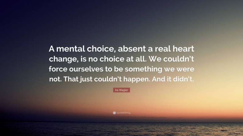 Ira Wagler Quote: “A mental choice, absent a real heart change, is no choice at all. We couldn’t force ourselves to be something we were not. That just couldn’t happen. And it didn’t.”