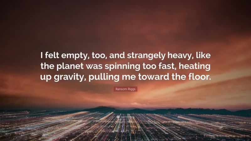 Ransom Riggs Quote: “I felt empty, too, and strangely heavy, like the planet was spinning too fast, heating up gravity, pulling me toward the floor.”