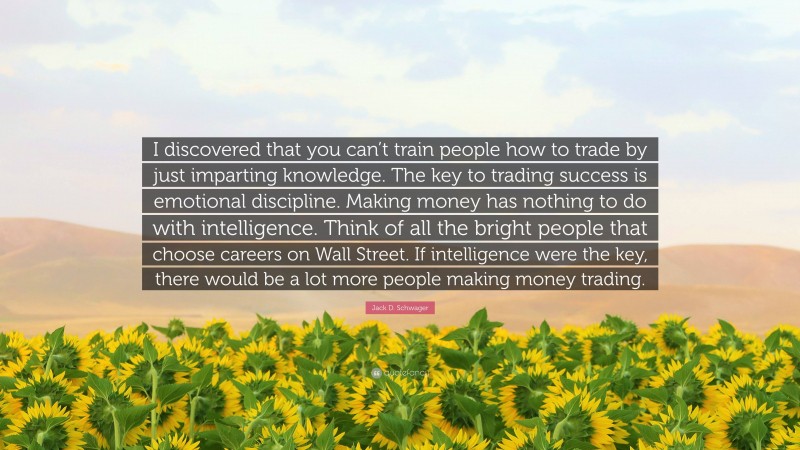 Jack D. Schwager Quote: “I discovered that you can’t train people how to trade by just imparting knowledge. The key to trading success is emotional discipline. Making money has nothing to do with intelligence. Think of all the bright people that choose careers on Wall Street. If intelligence were the key, there would be a lot more people making money trading.”