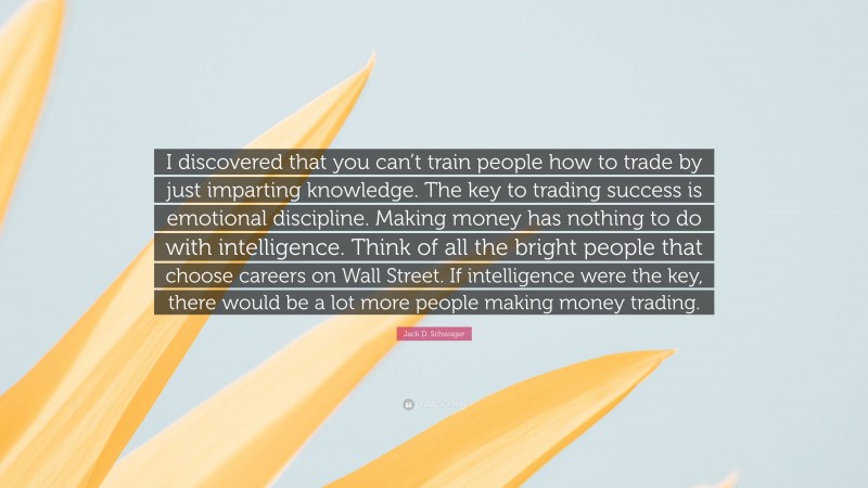 Jack D. Schwager Quote: “I discovered that you can’t train people how to trade by just imparting knowledge. The key to trading success is emotional discipline. Making money has nothing to do with intelligence. Think of all the bright people that choose careers on Wall Street. If intelligence were the key, there would be a lot more people making money trading.”