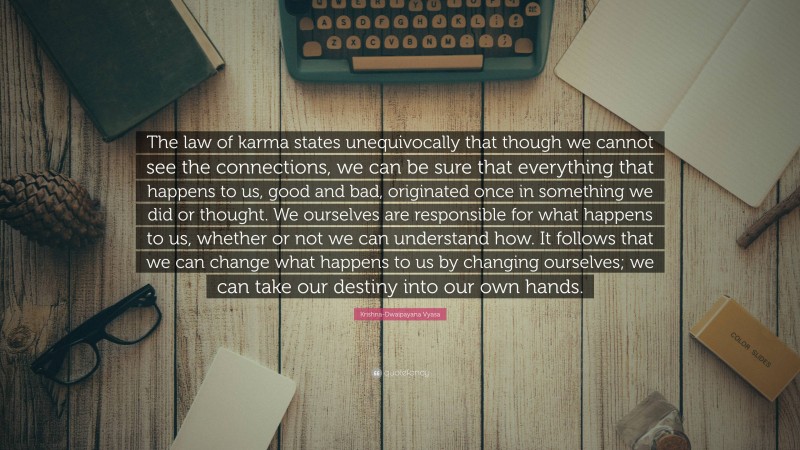 Krishna-Dwaipayana Vyasa Quote: “The law of karma states unequivocally that though we cannot see the connections, we can be sure that everything that happens to us, good and bad, originated once in something we did or thought. We ourselves are responsible for what happens to us, whether or not we can understand how. It follows that we can change what happens to us by changing ourselves; we can take our destiny into our own hands.”