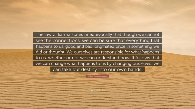 Krishna-Dwaipayana Vyasa Quote: “The law of karma states unequivocally that though we cannot see the connections, we can be sure that everything that happens to us, good and bad, originated once in something we did or thought. We ourselves are responsible for what happens to us, whether or not we can understand how. It follows that we can change what happens to us by changing ourselves; we can take our destiny into our own hands.”