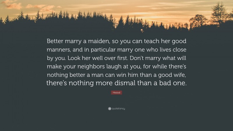 Hesiod Quote: “Better marry a maiden, so you can teach her good manners, and in particular marry one who lives close by you. Look her well over first. Don’t marry what will make your neighbors laugh at you, for while there’s nothing better a man can win him than a good wife, there’s nothing more dismal than a bad one.”