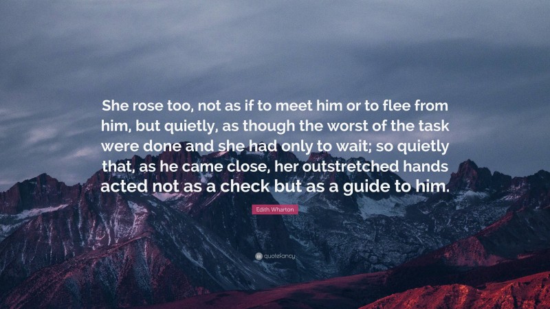 Edith Wharton Quote: “She rose too, not as if to meet him or to flee from him, but quietly, as though the worst of the task were done and she had only to wait; so quietly that, as he came close, her outstretched hands acted not as a check but as a guide to him.”