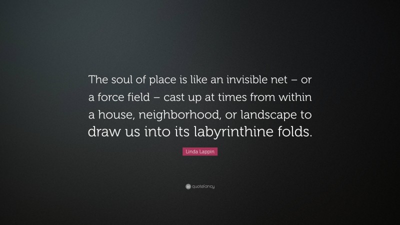 Linda Lappin Quote: “The soul of place is like an invisible net – or a force field – cast up at times from within a house, neighborhood, or landscape to draw us into its labyrinthine folds.”