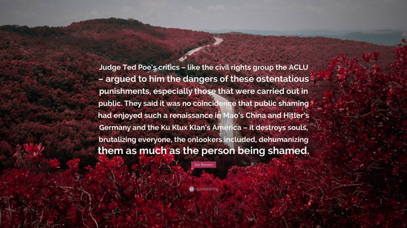 Jon Ronson Quote: “Judge Ted Poe’s critics – like the civil rights group the ACLU – argued to him the dangers of these ostentatious punishments, especially those that were carried out in public. They said it was no coincidence that public shaming had enjoyed such a renaissance in Mao’s China and Hitler’s Germany and the Ku Klux Klan’s America – it destroys souls, brutalizing everyone, the onlookers included, dehumanizing them as much as the person being shamed.”