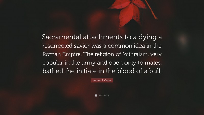Norman F. Cantor Quote: “Sacramental attachments to a dying a resurrected savior was a common idea in the Roman Empire. The religion of Mithraism, very popular in the army and open only to males, bathed the initiate in the blood of a bull.”