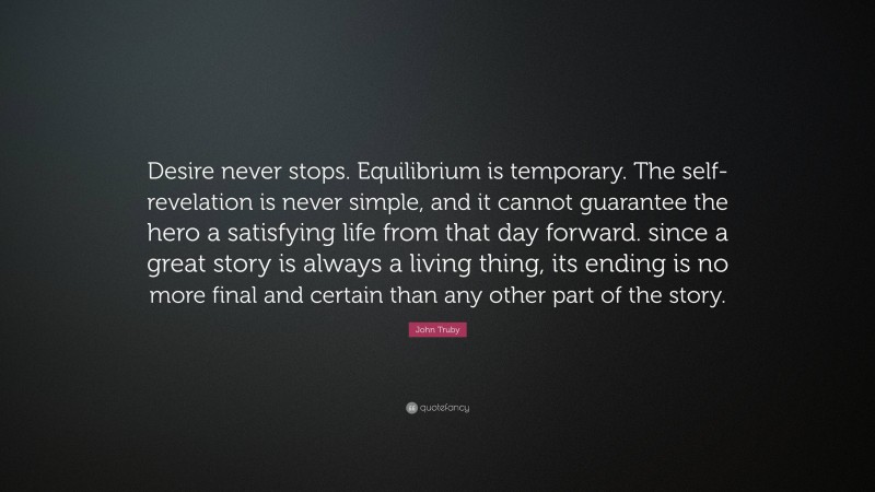 John Truby Quote: “Desire never stops. Equilibrium is temporary. The self-revelation is never simple, and it cannot guarantee the hero a satisfying life from that day forward. since a great story is always a living thing, its ending is no more final and certain than any other part of the story.”