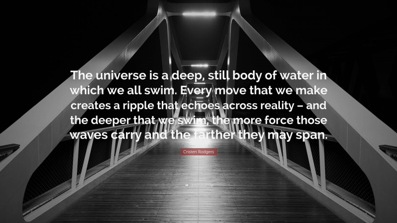 Cristen Rodgers Quote: “The universe is a deep, still body of water in which we all swim. Every move that we make creates a ripple that echoes across reality – and the deeper that we swim, the more force those waves carry and the farther they may span.”
