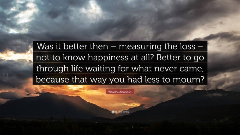 Howard Jacobson Quote: “Was it better then – measuring the loss – not to know happiness at all? Better to go through life waiting for what never came, because that way you had less to mourn?”