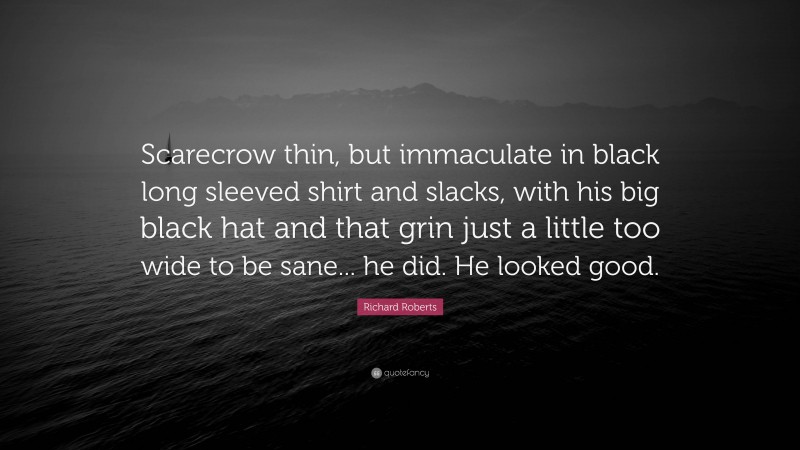 Richard Roberts Quote: “Scarecrow thin, but immaculate in black long sleeved shirt and slacks, with his big black hat and that grin just a little too wide to be sane... he did. He looked good.”