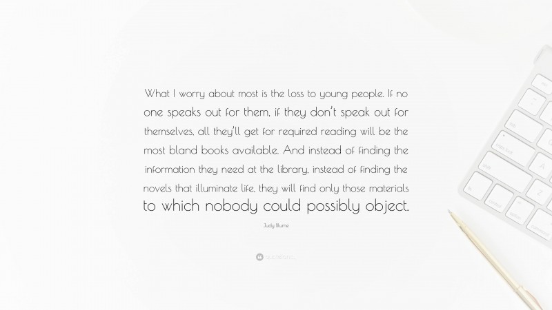 Judy Blume Quote: “What I worry about most is the loss to young people. If no one speaks out for them, if they don’t speak out for themselves, all they’ll get for required reading will be the most bland books available. And instead of finding the information they need at the library, instead of finding the novels that illuminate life, they will find only those materials to which nobody could possibly object.”