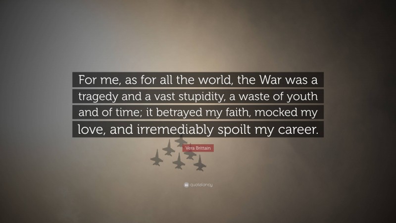 Vera Brittain Quote: “For me, as for all the world, the War was a tragedy and a vast stupidity, a waste of youth and of time; it betrayed my faith, mocked my love, and irremediably spoilt my career.”