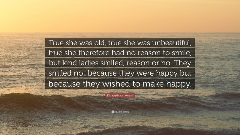 Elizabeth von Arnim Quote: “True she was old, true she was unbeautiful, true she therefore had no reason to smile, but kind ladies smiled, reason or no. They smiled not because they were happy but because they wished to make happy.”