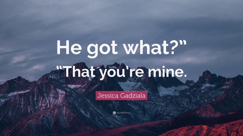 Jessica Gadziala Quote: “He got what?” “That you’re mine.”