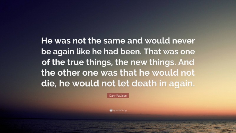 Gary Paulsen Quote: “He was not the same and would never be again like he had been. That was one of the true things, the new things. And the other one was that he would not die, he would not let death in again.”