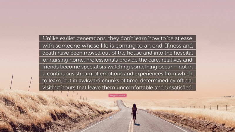 Maggie Callanan Quote: “Unlike earlier generations, they don’t learn how to be at ease with someone whose life is coming to an end. Illness and death have been moved out of the house and into the hospital or nursing home. Professionals provide the care; relatives and friends become spectators watching something occur – not in a continuous stream of emotions and experiences from which to learn, but in awkward chunks of time, determined by official visiting hours that leave them uncomfortable and unsatisfied.”