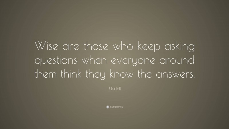 J Bartell Quote: “Wise are those who keep asking questions when everyone around them think they know the answers.”
