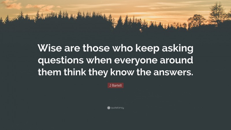 J Bartell Quote: “Wise are those who keep asking questions when everyone around them think they know the answers.”