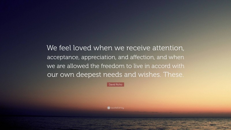 David Richo Quote: “We feel loved when we receive attention, acceptance, appreciation, and affection, and when we are allowed the freedom to live in accord with our own deepest needs and wishes. These.”