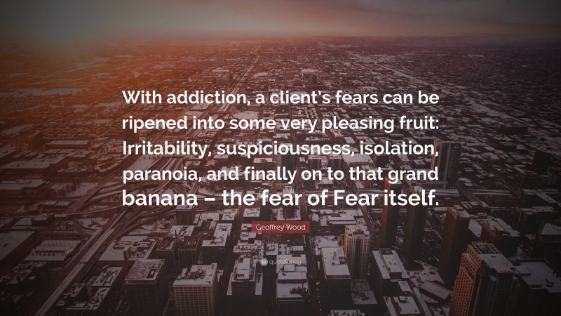 Geoffrey Wood Quote: “With addiction, a client’s fears can be ripened into some very pleasing fruit: Irritability, suspiciousness, isolation, paranoia, and finally on to that grand banana – the fear of Fear itself.”