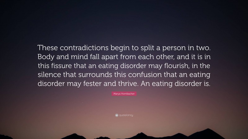 Marya Hornbacher Quote: “These contradictions begin to split a person in two. Body and mind fall apart from each other, and it is in this fissure that an eating disorder may flourish, in the silence that surrounds this confusion that an eating disorder may fester and thrive. An eating disorder is.”